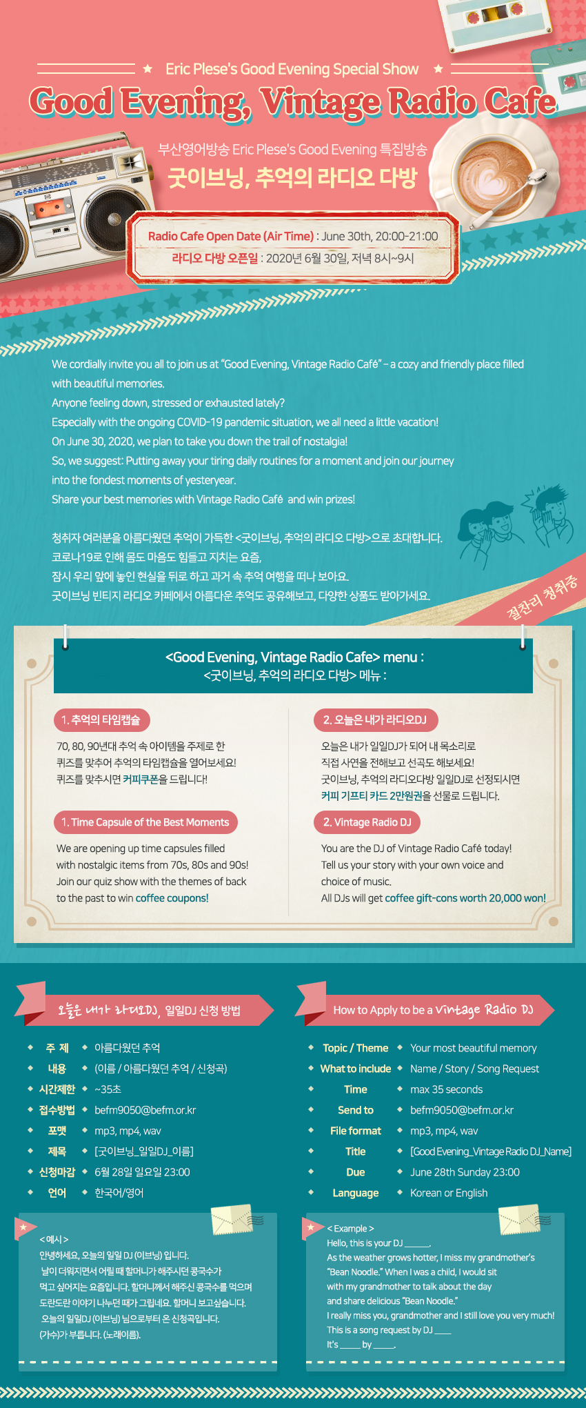 Eric Plese's Good Evening Special ShowGood Evening, Vintage Radio Cafe부산영어방송 Eric Plese's Good Evening 특집방송굿이브닝, 추억의 라디오 다방Radio Cafe Open Date (Air Time) : June 30th, 20:00-21:00 라디오 다방 오픈일 : 2020년 6월 30일, 저녁 8시~9시 We cordially invite you all to join us at Good Evening, Vintage Radio Cafe – a cozy and friendly place filled with beautiful memories. Anyone feeling down, stressed or exhausted lately?Especially with the ongoing COVID-19 pandemic situation, we all need a little vacation!On June 30, 2020, we plan to take you down the trail of nostalgia!So, we suggest: Putting away your tiring daily routines for a moment and join our journey into the fondest moments of yesteryear. Share your best memories with Vintage Radio Cafe and win prizes! 청취자 여러분을 아름다웠던 추억이 가득한 굿이브닝, 추억의 라디오 다방으로 초대합니다. 코로나19로 인해 몸도 마음도 힘들고 지치는 요즘, 잠시 우리 앞에 놓인 현실을 뒤로 하고 과거 속 추억 여행을 떠나 보아요. 굿이브닝 빈티지 라디오 카페에서 아름다운 추억도 공유해보고, 다양한 상품도 받아가세요.
Good Evening, Vintage Radio Cafe menu:굿이브닝, 추억의 라디오 다방 메뉴:1.Time Capsule : 추억의 타임캡슐 : 70, 80, 90년대 추억 속 아이템을 주제로 한 퀴즈를 맞추어 추억의 타임캡슐을 열어보세요! 퀴즈를 맞추시면 커피쿠폰을 드립니다!
Time Capsule of the Best MomentsWe are opening up time capsules filled with nostalgic items from 70s, 80s and 90s!Join our quiz show with the themes of back to the past to win coffee coupons!
2.오늘은 내가 라디오DJ : 오늘은 내가 일일DJ가 되어 내 목소리로 직접 사연을 전해보고 선곡도 해보세요! 굿이브닝, 추억의 라디오다방 일일DJ로 선정되시면 커피 기프티 카드 2만원권을 선물로 드립니다.
Vintage Radio DJ:You are the DJ of Vintage Radio Cafe today!Tell us your story with your own voice and choice of music. All DJs will get coffee gift-cons worth 20,000 won!
*오늘은 내가 라디오DJ, 일일DJ 신청 방법:-주제 : 아름다웠던 추억-내용 : (이름 / 아름다웠던 추억 / 신청곡) -시간제한 : ~35초 -접수방법 : befm9050@befm.or.kr -포맷 : mp3, mp4, wav -제목 : 굿이브닝_일일DJ_이름 -신청마감 : 6월 28일 일요일 23:00 -언어:한국어/영어
*예시:안녕하세요, 오늘의 일일 DJ (이브닝) 입니다.날이 더워지면서 어릴 때 할머니가 해주시던 콩국수가 먹고 싶어지는 요즘입니다. 할머니께서 해주신 콩국수를 먹으며 도란도란 이야기 나누던 때가 그립네요. 할머니 보고싶습니다.오늘의 일일DJ (이브닝) 님으로부터 온 신청곡입니다.(가수)가 부릅니다. (노래이름).
*How to Apply to be a Vintage Radio DJ- Topic / Theme : Your most beautiful memory- What to include : Name / Story / Song Request- Time : max 35 seconds- Send to : befm9050@befm.or.kr- File format : mp3, mp4, wav- Due : June 28th Sunday 23:00 - Language : Korean or English
*Example:Hello, this is your DJ __.As the weather grows hotter, I miss my grandmother’s Bean Noodle.When I was a child, I would sit with my grandmother to talk about the day and share delicious Bean Noodle. I really miss you, grandmother and I still love you very much! This is a song request by DJ ____It's _____ by _____.