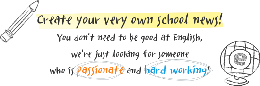 your very own school news! you don't need to be good at english, we're just looking for someone who is passionate and hard working!