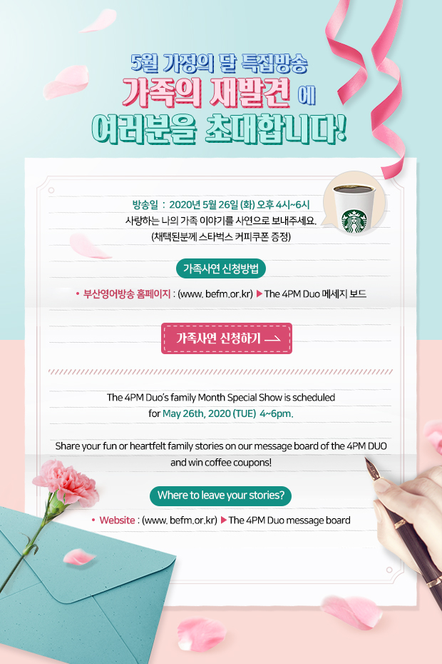 5월 가정의 달 특집방송 가족의 재발견에 여러분을 초대합니다!방송일:2020년 5월 26일 (화) 오후 4시~6시사랑하는 나의 가족 이야기를 사연으로 보내주세요.(채택된분께 스타벅스 커피쿠폰 증정)가족사연 신청방법:부산영어방송 홈페이지:(www. befm.or.kr) >The 4PM Duo 메세지 보드
가족사연신청하기>The 4PM Duo’s family Month Special Show is scheduled
for May 26th, 2020 (TUE) 4~6pm.Share your fun or heartfelt family stories on our message board of the 4PM DUO and win coffee coupons!Where to leave your stories? Website : (www. befm.or.kr)>The 4PM Duo message board