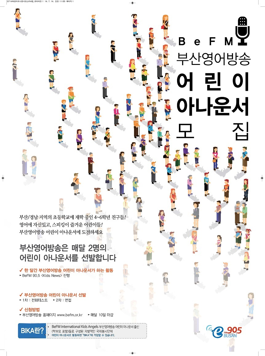 BeFM 부산영어방송 어린이 아나운서 모집
부산/경남 지역의 초등학교에 재학 중인 4~6학년 친구들/
영어에 자신있고, 스피킹이 즐거운 어린이들!
부산영어방송 어린이 아나운서에 도전하세요
부산영어방송은 매달 2명의 어린이 아나운서를 선발합니다
*한 달간 부산영어방송 어리이 아나운서가 하는 활동 - BeFM 90.5 Kids News 진행
*부산영어방송 어린이 아나운서 선발 - 1차:전화테스트 2차:면접
*신청방법 - 부산영어방송 홈페이지www.befm.or.kr, 매달10일 마감
BIFA란?
-BeFM International Kids Angels 부산영어방송 어리이 아나운서 출신(학부모 포함)들로 구성된 차별적인 국제봉사단체
-어린이 아나운서로 활동하면 BIFA에 가입할 수 있습니다